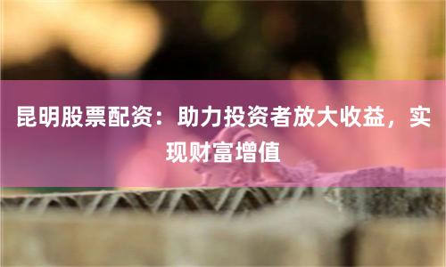昆明股票配资：助力投资者放大收益，实现财富增值