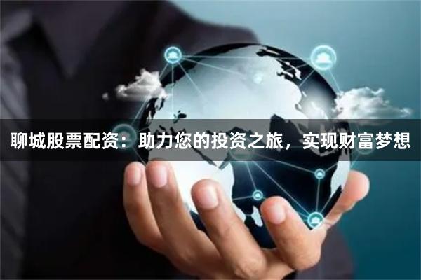 聊城股票配资：助力您的投资之旅，实现财富梦想