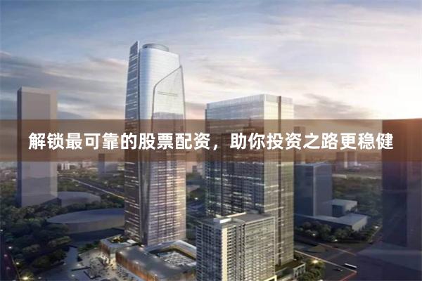 解锁最可靠的股票配资，助你投资之路更稳健